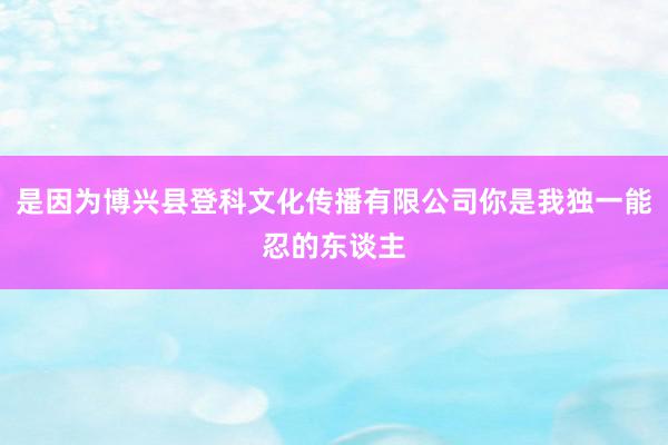 是因为博兴县登科文化传播有限公司你是我独一能忍的东谈主
